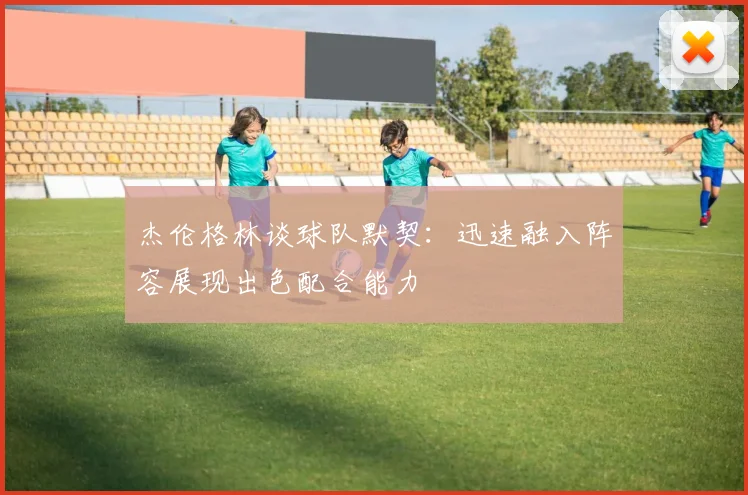 杰伦格林谈球队默契：迅速融入阵容展现出色配合能力