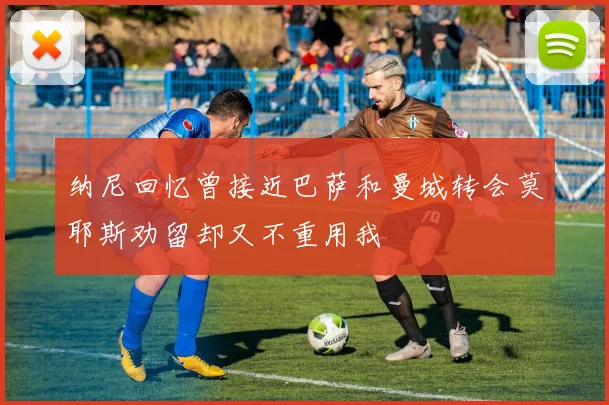 纳尼回忆曾接近巴萨和曼城转会莫耶斯劝留却又不重用我