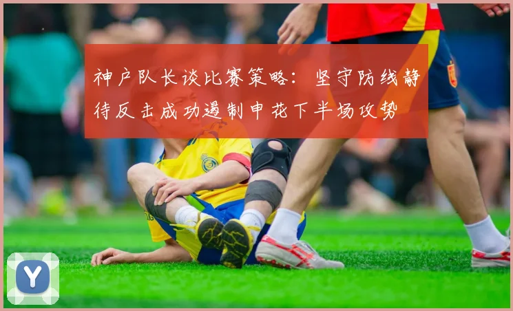 神户队长谈比赛策略：坚守防线静待反击成功遏制申花下半场攻势