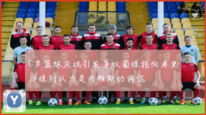 C罗篮球庆祝引发争议葡媒指向库里沙媒则认为是内维斯的调侃