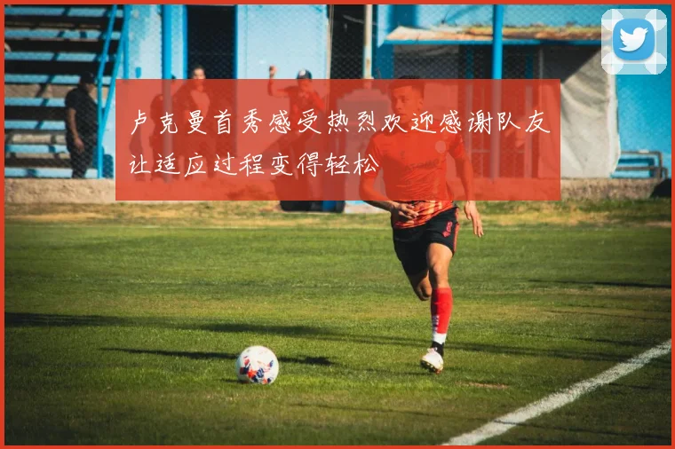 卢克曼首秀感受热烈欢迎感谢队友让适应过程变得轻松