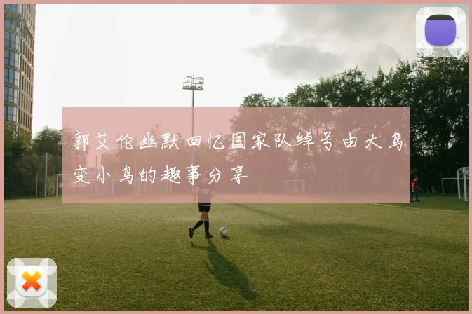 郭艾伦幽默回忆国家队绰号由大鸟变小鸟的趣事分享