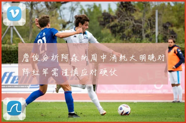 詹俊分析阿森纳周中消耗大明晚对阵红军需谨慎应对硬仗