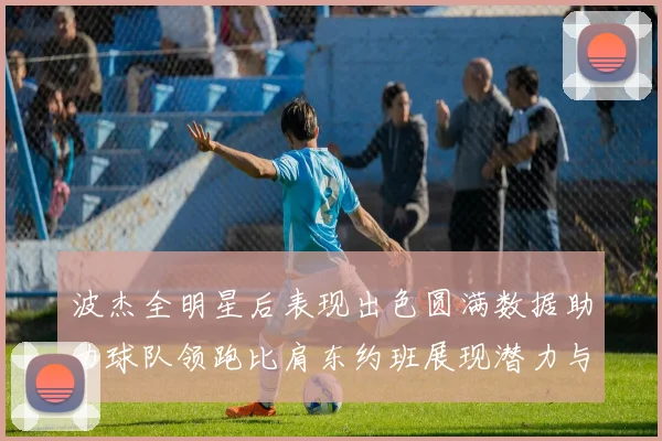 波杰全明星后表现出色圆满数据助力球队领跑比肩东约班展现潜力与实力