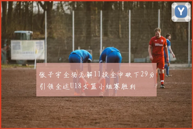 张子宇全场无解11投全中砍下29分引领全运U18女篮小组赛胜利
