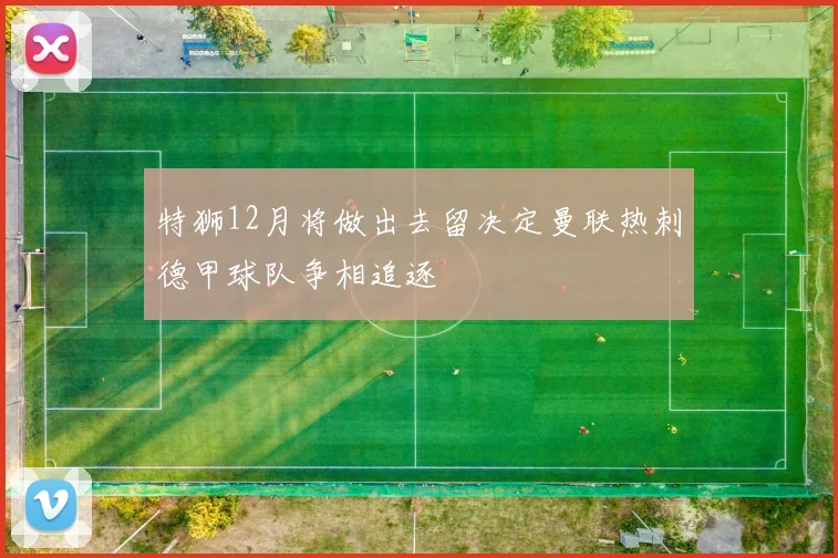 特狮12月将做出去留决定曼联热刺德甲球队争相追逐