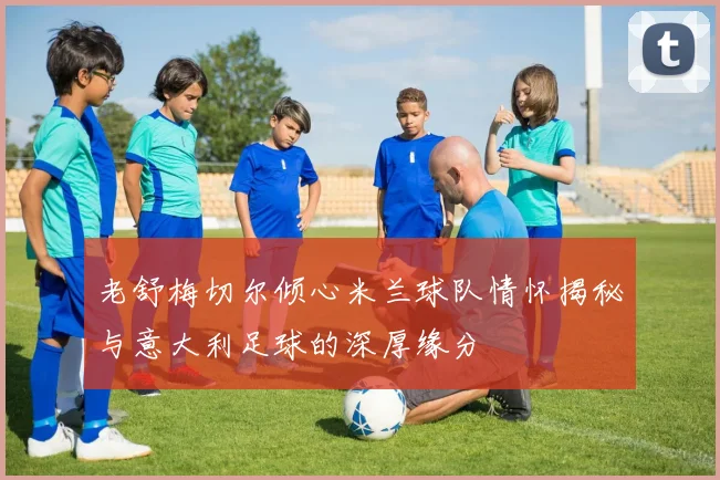 老舒梅切尔倾心米兰球队情怀揭秘与意大利足球的深厚缘分