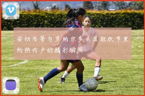 安切洛蒂与罗纳尔多共度狂欢节里约热内卢的精彩瞬间