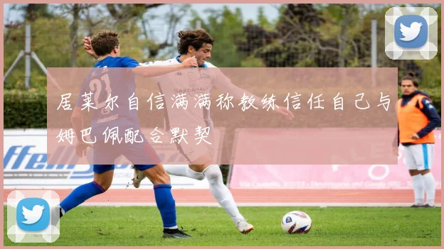 居莱尔自信满满称教练信任自己与姆巴佩配合默契