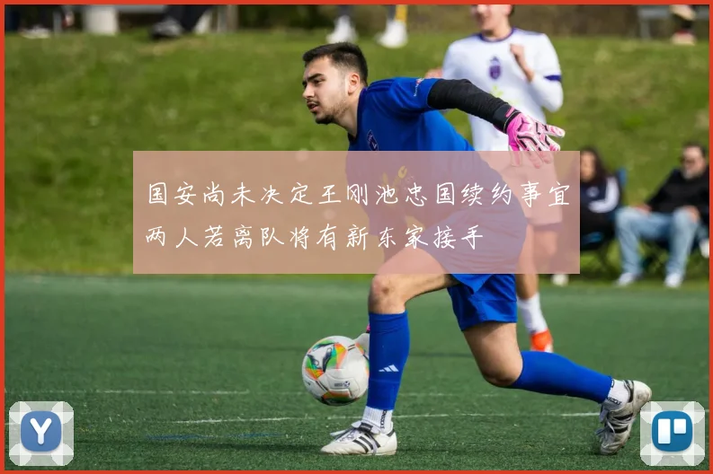 国安尚未决定王刚池忠国续约事宜两人若离队将有新东家接手