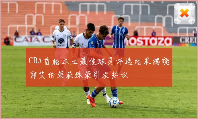 CBA首轮本土最佳球员评选结果揭晓郭艾伦荣获殊荣引发热议