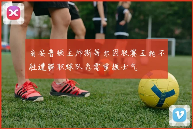 南安普顿主帅斯蒂尔因联赛五轮不胜遭解职球队急需重振士气