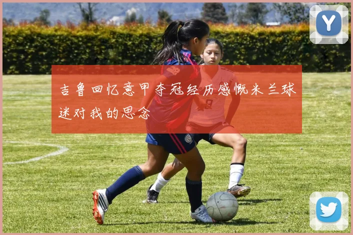 吉鲁回忆意甲夺冠经历感慨米兰球迷对我的思念