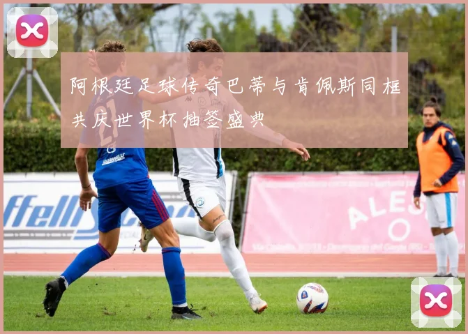 阿根廷足球传奇巴蒂与肯佩斯同框共庆世界杯抽签盛典