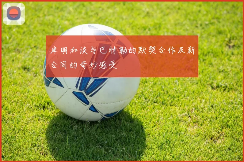 库明加谈与巴特勒的默契合作及新合同的奇妙感受
