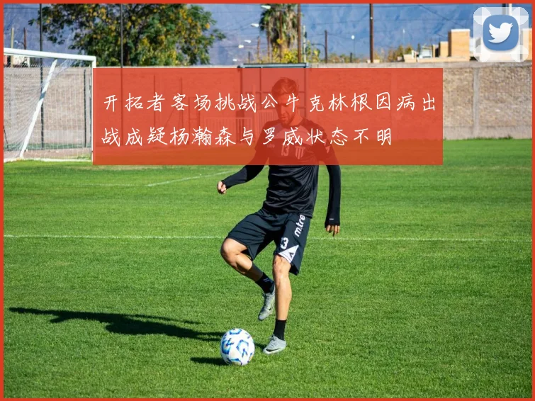 开拓者客场挑战公牛克林根因病出战成疑杨瀚森与罗威状态不明
