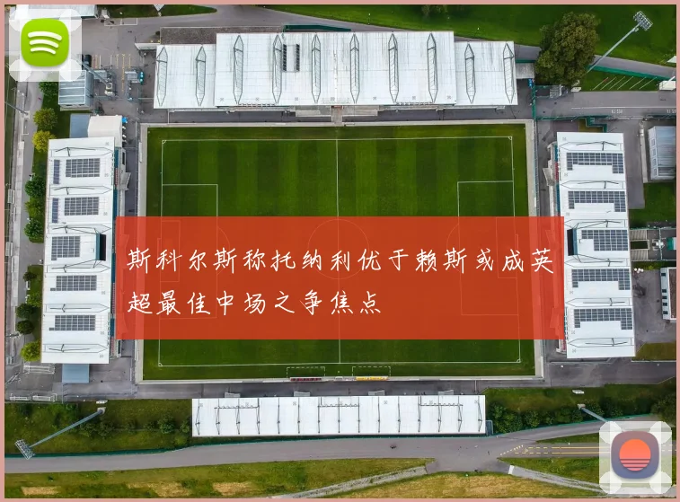 斯科尔斯称托纳利优于赖斯或成英超最佳中场之争焦点