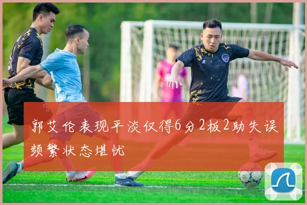 郭艾伦表现平淡仅得6分2板2助失误频繁状态堪忧