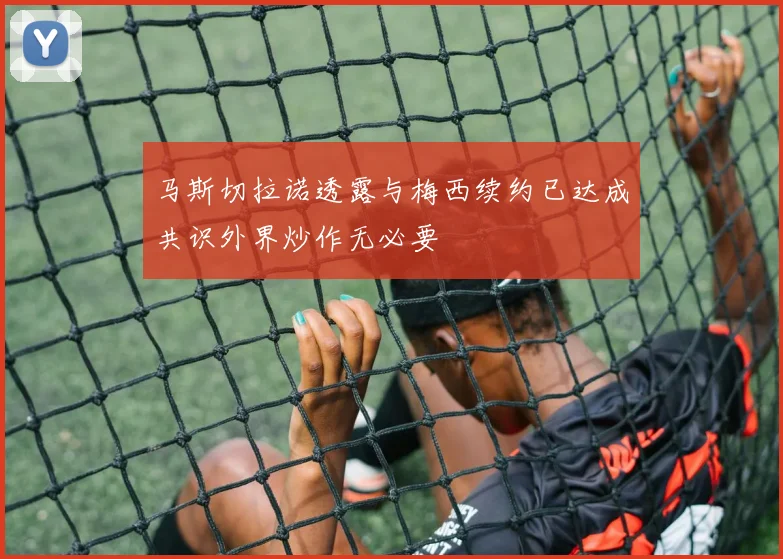 马斯切拉诺透露与梅西续约已达成共识外界炒作无必要