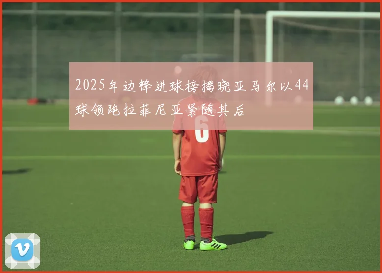 2025年边锋进球榜揭晓亚马尔以44球领跑拉菲尼亚紧随其后