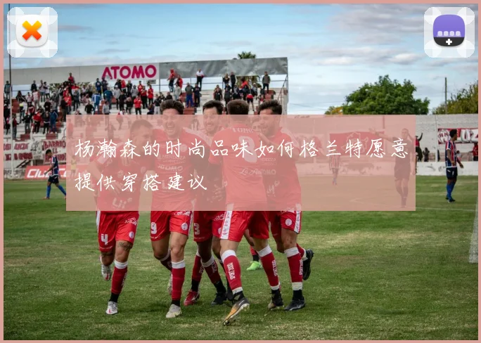 杨瀚森的时尚品味如何格兰特愿意提供穿搭建议