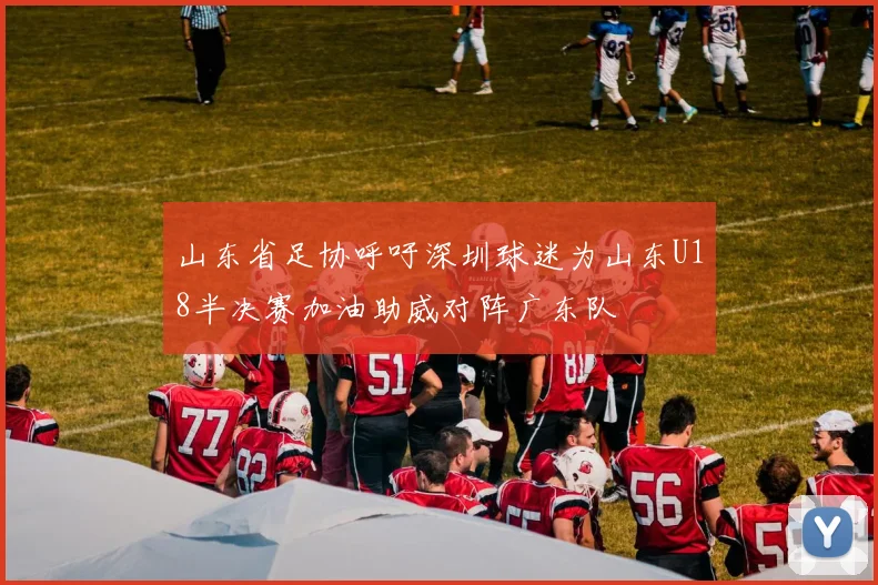 山东省足协呼吁深圳球迷为山东U18半决赛加油助威对阵广东队