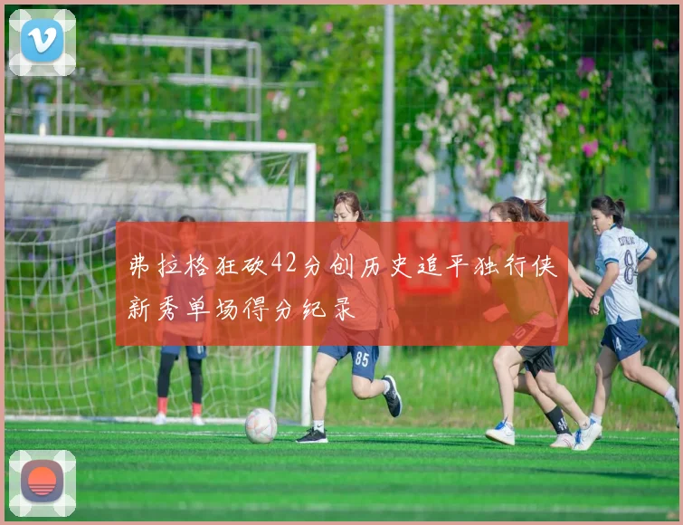 弗拉格狂砍42分创历史追平独行侠新秀单场得分纪录