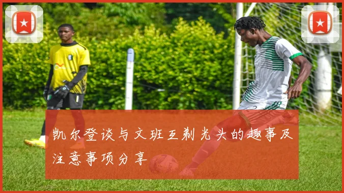 凯尔登谈与文班互剃光头的趣事及注意事项分享
