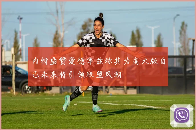 内特盛赞爱德华兹称其为高大版自己未来将引领联盟风潮