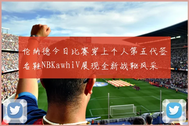 伦纳德今日比赛穿上个人第五代签名鞋NBKawhiV展现全新战靴风采