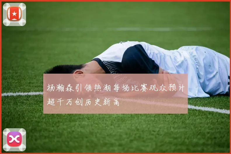 杨瀚森引领热潮每场比赛观众预计超千万创历史新高