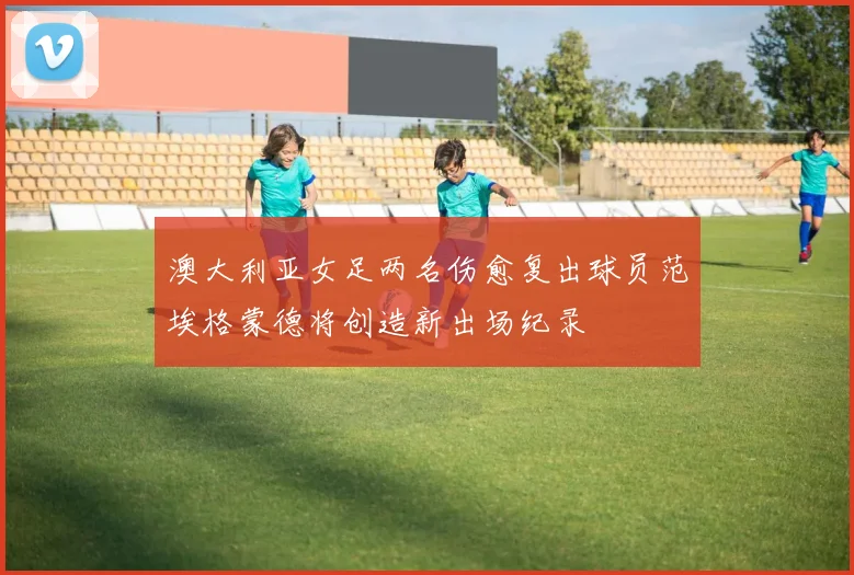 澳大利亚女足两名伤愈复出球员范埃格蒙德将创造新出场纪录