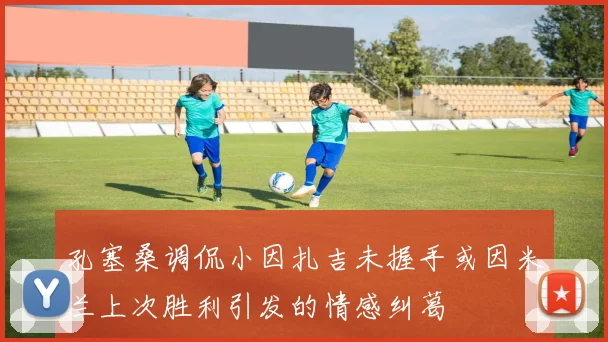孔塞桑调侃小因扎吉未握手或因米兰上次胜利引发的情感纠葛